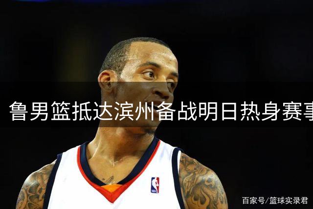 鲁男篮抵达滨州备战明日热身赛事